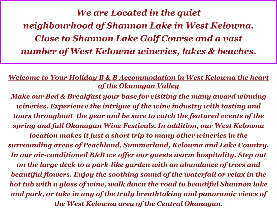 We are Located in the quiet neighbourhood of Shannon Lake in West Kelowna.  Close to Shannon Lake Golf Course and a vast  number of West Kelowna wineries, lakes & beaches.  Welcome to Your Holiday B & B Accommodation in West Kelowna the heart of the Okanagan Valley Make our Bed & Breakfast your base for visiting the many award winning wineries. Experience the intrigue of the wine industry with tasting and tours throughout  the year and be sure to catch the featured events of the spring and fall Okanagan Wine Festivals. In addition, our West Kelowna location makes it just a short trip to many other wineries in the surrounding areas of Peachland, Summerland, Kelowna and Lake Country. In our air-conditioned B&B we offer our guests warm hospitality. Step out on the large deck to a park-like garden with an abundance of trees and beautiful flowers. Enjoy the soothing sound of the waterfall or relax in the hot tub with a glass of wine, walk down the road to beautiful Shannon lake and park, or take in any of the truly breathtaking and panoramic views of the West Kelowna area of the Central Okanagan.